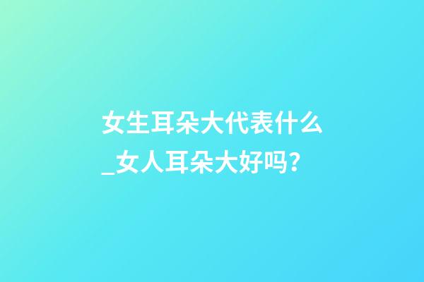 女生耳朵大代表什么_女人耳朵大好吗？