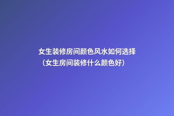 女生装修房间颜色风水如何选择（女生房间装修什么颜色好）