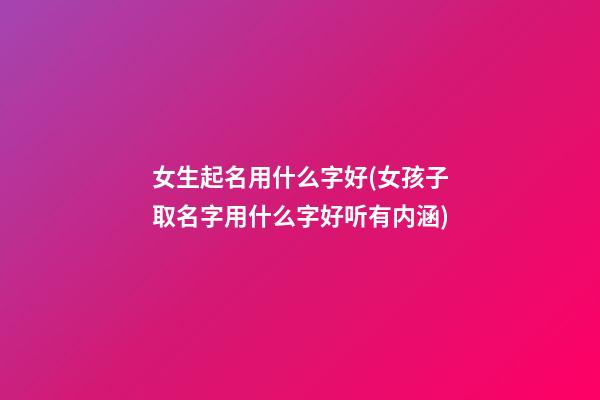 女生起名用什么字好(女孩子取名字用什么字好听有内涵)