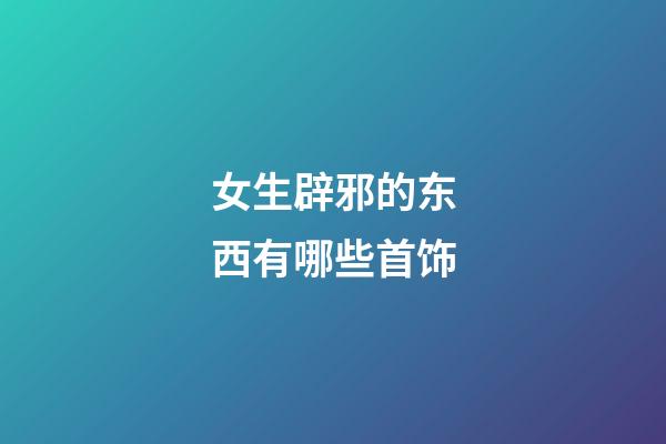 女生辟邪的东西有哪些首饰