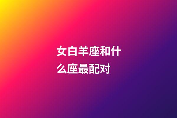 女白羊座和什么座最配对-第1张-星座运势-玄机派