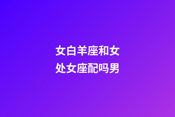 女白羊座和女处女座配吗男-第1张-星座运势-玄机派