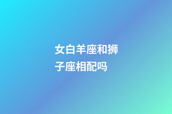 女白羊座和狮子座相配吗-第1张-星座运势-玄机派