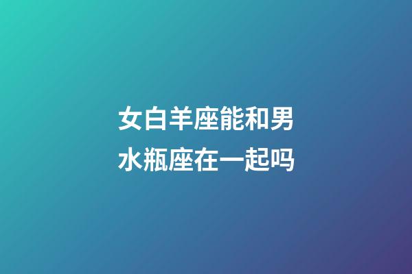 女白羊座能和男水瓶座在一起吗-第1张-星座运势-玄机派