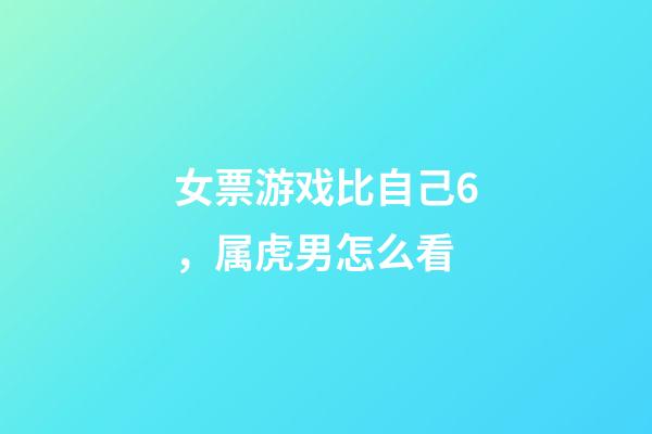 女票游戏比自己6，属虎男怎么看
