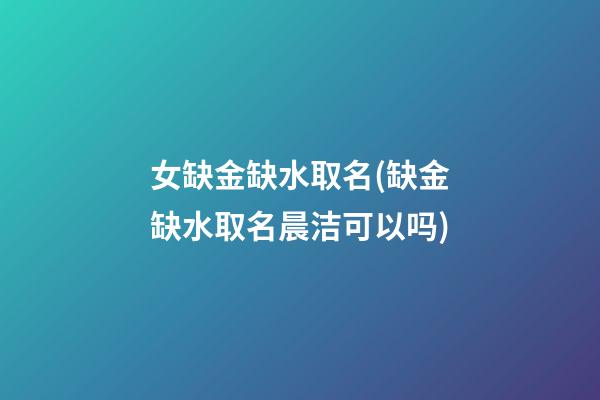 女缺金缺水取名(缺金缺水取名晨洁可以吗)