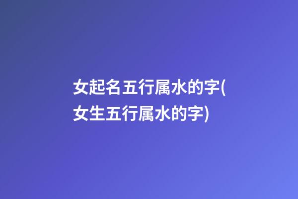 女起名五行属水的字(女生五行属水的字)