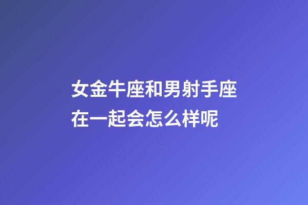 女金牛座和男射手座在一起会怎么样呢-第1张-星座运势-玄机派