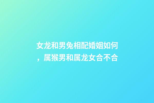 女龙和男兔相配婚姻如何，属猴男和属龙女合不合-第1张-观点-玄机派