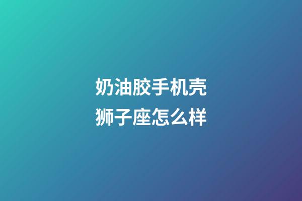 奶油胶手机壳狮子座怎么样-第1张-星座运势-玄机派