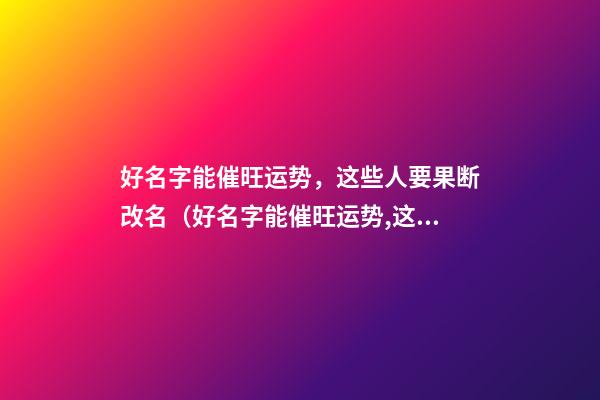好名字能催旺运势，这些人要果断改名（好名字能催旺运势,这些人要果断改名吗）
