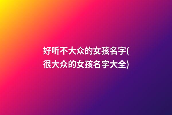 好听不大众的女孩名字(很大众的女孩名字大全)