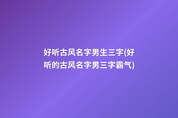 好听古风名字男生三字(好听的古风名字男三字霸气)