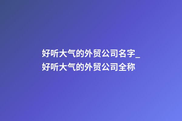 好听大气的外贸公司名字_好听大气的外贸公司全称-第1张-公司起名-玄机派