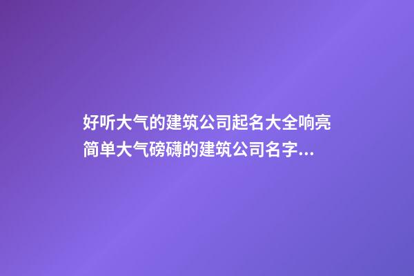 好听大气的建筑公司起名大全响亮简单大气磅礴的建筑公司名字大全
