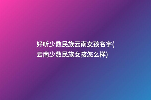 好听少数民族云南女孩名字(云南少数民族女孩怎么样)