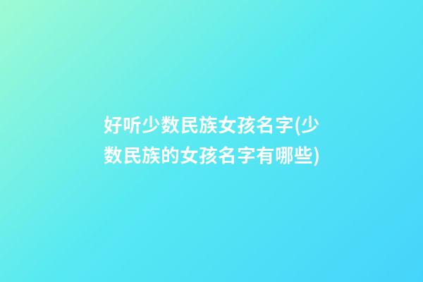 好听少数民族女孩名字(少数民族的女孩名字有哪些)