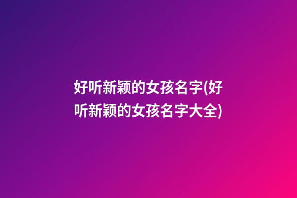 好听新颖的女孩名字(好听新颖的女孩名字大全)
