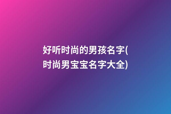 好听时尚的男孩名字(时尚男宝宝名字大全)