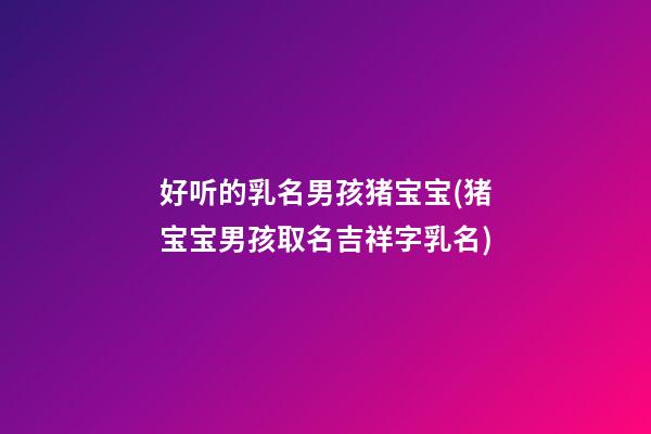 好听的乳名男孩猪宝宝(猪宝宝男孩取名吉祥字乳名)