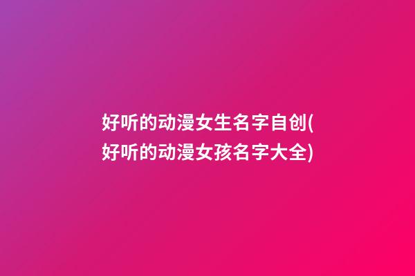 好听的动漫女生名字自创(好听的动漫女孩名字大全)