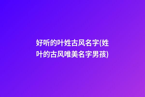 好听的叶姓古风名字(姓叶的古风唯美名字男孩)