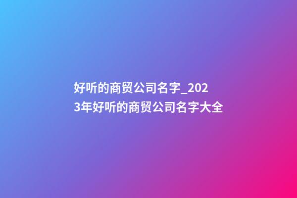 好听的商贸公司名字_2023年好听的商贸公司名字大全-第1张-公司起名-玄机派