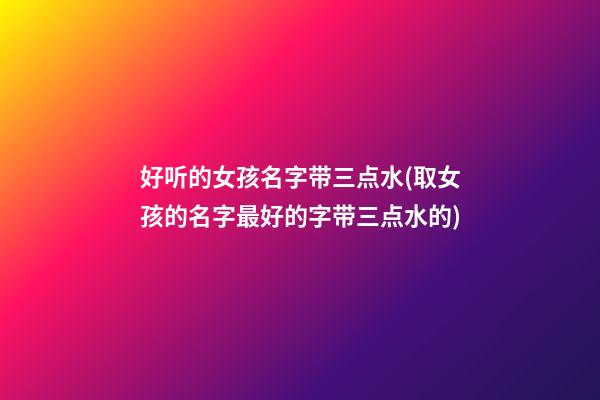 好听的女孩名字带三点水(取女孩的名字最好的字带三点水的)