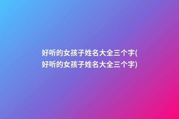 好听的女孩子姓名大全三个字(好听的女孩子姓名大全三个字)