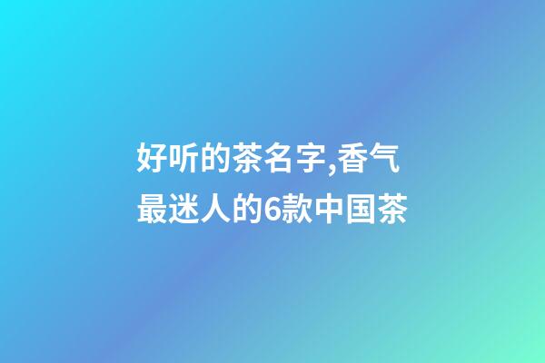 好听的茶名字,香气最迷人的6款中国茶-第1张-观点-玄机派