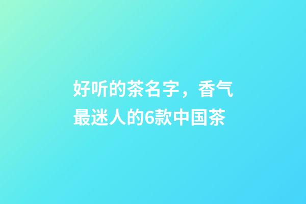 好听的茶名字，香气最迷人的6款中国茶-第1张-观点-玄机派