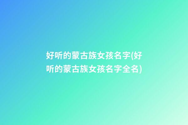 好听的蒙古族女孩名字(好听的蒙古族女孩名字全名)