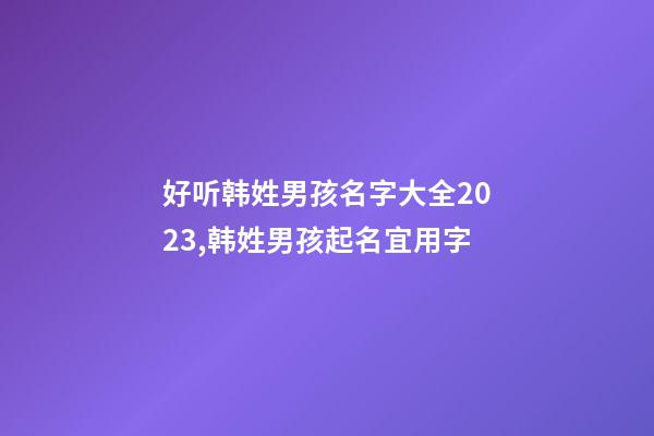 好听韩姓男孩名字大全2023,韩姓男孩起名宜用字
