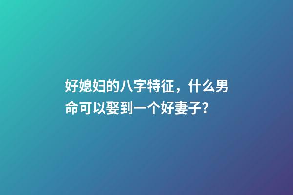 好媳妇的八字特征，什么男命可以娶到一个好妻子？