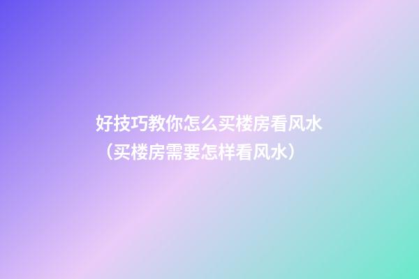 好技巧教你怎么买楼房看风水（买楼房需要怎样看风水）
