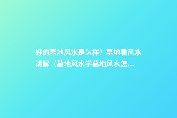 好的墓地风水是怎样？墓地看风水讲解（墓地风水学墓地风水怎么看）