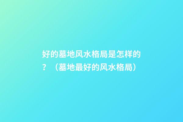 好的墓地风水格局是怎样的？（墓地最好的风水格局）