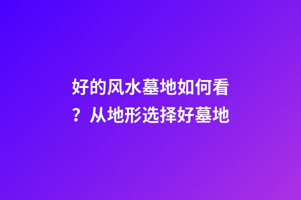 好的风水墓地如何看？从地形选择好墓地