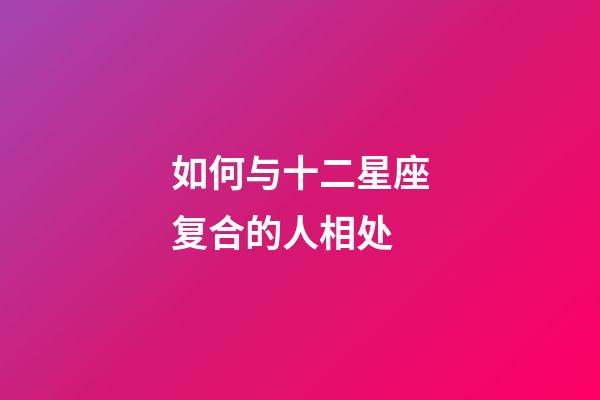 如何与十二星座复合的人相处-第1张-星座运势-玄机派