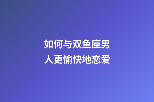 如何与双鱼座男人更愉快地恋爱-第1张-星座运势-玄机派