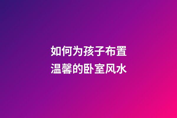 如何为孩子布置温馨的卧室风水?
