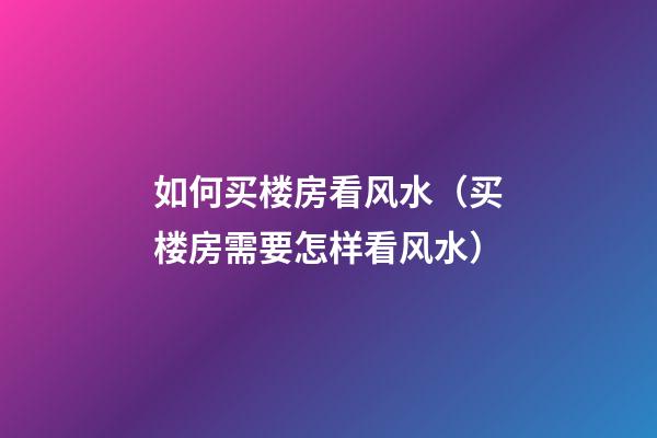 如何买楼房看风水（买楼房需要怎样看风水）