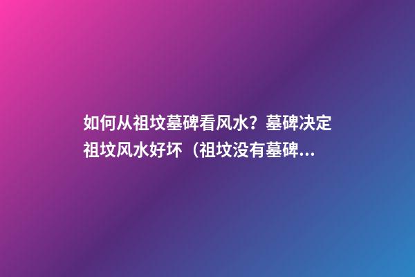 如何从祖坟墓碑看风水？墓碑决定祖坟风水好坏（祖坟没有墓碑对风水有影响吗）