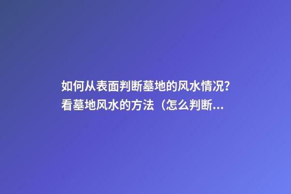 如何从表面判断墓地的风水情况？看墓地风水的方法（怎么判断墓地的风水）
