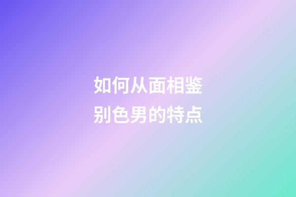 如何从面相鉴别色男的特点