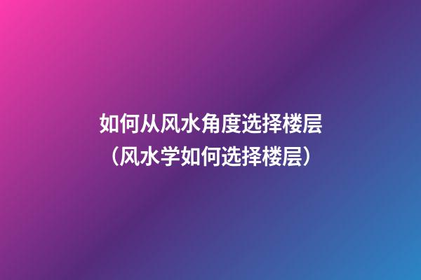 如何从风水角度选择楼层（风水学如何选择楼层）