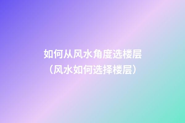 如何从风水角度选楼层（风水如何选择楼层）