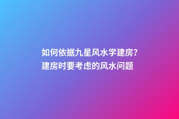 如何依据九星风水学建房？建房时要考虑的风水问题