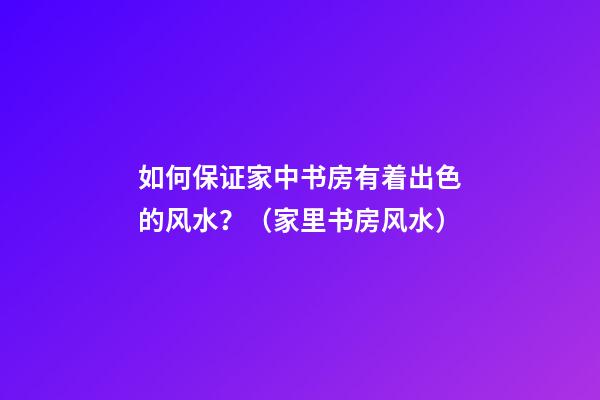 如何保证家中书房有着出色的风水？（家里书房风水）