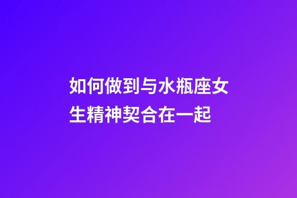 如何做到与水瓶座女生精神契合在一起-第1张-星座运势-玄机派